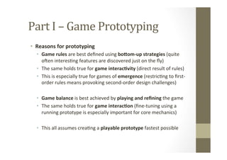 Part	
  I	
  –	
  Game	
  Prototyping	
  
•  Reasons	
  for	
  prototyping	
  
•  Game	
  rules	
  are	
  best	
  deﬁned	
  using	
  boLom-­‐up	
  strategies	
  (quite	
  
ojen	
  interesLng	
  features	
  are	
  discovered	
  just	
  on	
  the	
  ﬂy)	
  
•  The	
  same	
  holds	
  true	
  for	
  game	
  interac8vity	
  (direct	
  result	
  of	
  rules)	
  
•  This	
  is	
  especially	
  true	
  for	
  games	
  of	
  emergence	
  (restricLng	
  to	
  ﬁrst-­‐
order	
  rules	
  means	
  provoking	
  second-­‐order	
  design	
  challenges)	
  
•  Game	
  balance	
  is	
  best	
  achieved	
  by	
  playing	
  and	
  reﬁning	
  the	
  game	
  
•  The	
  same	
  holds	
  true	
  for	
  game	
  interac8on	
  (ﬁne-­‐tuning	
  using	
  a	
  
running	
  prototype	
  is	
  especially	
  important	
  for	
  core	
  mechanics)	
  
•  This	
  all	
  assumes	
  creaLng	
  a	
  playable	
  prototype	
  fastest	
  possible	
  
 