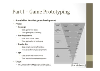 Part	
  I	
  –	
  Game	
  Prototyping	
  
•  A	
  model	
  for	
  itera8ve	
  game	
  development	
  
•  Phases	
  
•  Concept	
  
•  Goal:	
  generate	
  ideas	
  
•  Tool:	
  gameplay	
  sketching	
  
•  Pre-­‐Produc8on	
  
•  Goal:	
  concreLze	
  ideas	
  
•  Tool:	
  gameplay	
  prototyping	
  
•  Produc8on	
  
•  Goal:	
  implement/reﬁne	
  ideas	
  
•  Tool:	
  evoluLonary	
  development	
  
•  QA	
  
•  Goal:	
  evaluate/	
  reﬁne	
  ideas	
  
•  Tool:	
  evoluLonary	
  development	
  
•  Origin	
  
•  USC	
  InteracLve	
  Media	
  Division	
  (2003)	
   [Tracy	
  Fullerton]	
  
 