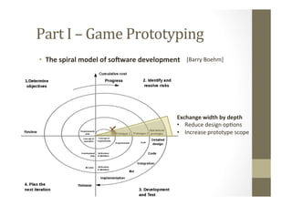 Part	
  I	
  –	
  Game	
  Prototyping	
  
•  The	
  spiral	
  model	
  of	
  soXware	
  development	
   [Barry	
  Boehm]	
  
Exchange	
  width	
  by	
  depth	
  
•  Reduce	
  design	
  opLons	
  
•  Increase	
  prototype	
  scope	
  
 