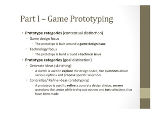 Part	
  I	
  –	
  Game	
  Prototyping	
  
•  Prototype	
  categories	
  (contentual	
  disLncLon)	
  
•  Game	
  design	
  focus	
  
•  The	
  prototype	
  is	
  built	
  around	
  a	
  game	
  design	
  issue	
  
•  Technology	
  focus	
  
•  The	
  prototype	
  is	
  build	
  around	
  a	
  technical	
  issue	
  
•  Prototype	
  categories	
  (goal	
  disLncLon)	
  
•  Generate	
  ideas	
  (sketching)	
  
•  A	
  sketch	
  is	
  used	
  to	
  explore	
  the	
  design	
  space,	
  rise	
  ques8ons	
  about	
  
various	
  opLons	
  and	
  propose	
  speciﬁc	
  selecLons	
  
•  ConcreLze/	
  Reﬁne	
  ideas	
  (prototyping)	
  
•  A	
  prototype	
  is	
  used	
  to	
  reﬁne	
  a	
  concrete	
  design	
  choice,	
  answer	
  
quesLons	
  that	
  arose	
  while	
  trying	
  out	
  opLons	
  and	
  test	
  selecLons	
  that	
  
have	
  been	
  made	
  
 