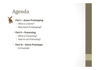 Agenda	
  	
  
•  Part	
  I	
  –	
  Game	
  Prototyping	
  
•  What	
  is	
  a	
  Game?	
  
•  Why	
  Game	
  Prototyping?	
  
•  Part	
  II	
  –	
  Processing	
  
•  What	
  is	
  Processing?	
  
•  How	
  to	
  use	
  Processing?	
  
•  Part	
  III	
  –	
  Game	
  Prototype	
  
•  An	
  Example	
  
 