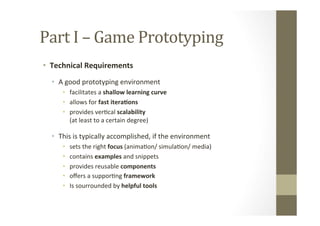 Part	
  I	
  –	
  Game	
  Prototyping	
  
•  Technical	
  Requirements	
  
•  A	
  good	
  prototyping	
  environment	
  
•  facilitates	
  a	
  shallow	
  learning	
  curve	
  
•  allows	
  for	
  fast	
  itera8ons	
  
•  provides	
  verLcal	
  scalability 	
   	
   	
   	
   	
  	
  	
  	
  	
  	
  	
  	
  	
  	
  	
  	
  	
  	
  	
  
(at	
  least	
  to	
  a	
  certain	
  degree)	
  
•  This	
  is	
  typically	
  accomplished,	
  if	
  the	
  environment	
  
•  sets	
  the	
  right	
  focus	
  (animaLon/	
  simulaLon/	
  media)	
  
•  contains	
  examples	
  and	
  snippets	
  
•  provides	
  reusable	
  components	
  
•  oﬀers	
  a	
  supporLng	
  framework	
  
•  Is	
  sourrounded	
  by	
  helpful	
  tools	
  
 