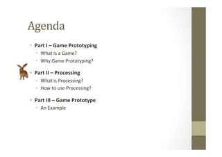 Agenda	
  	
  
•  Part	
  I	
  –	
  Game	
  Prototyping	
  
•  What	
  is	
  a	
  Game?	
  
•  Why	
  Game	
  Prototyping?	
  
•  Part	
  II	
  –	
  Processing	
  
•  What	
  is	
  Processing?	
  
•  How	
  to	
  use	
  Processing?	
  
•  Part	
  III	
  –	
  Game	
  Prototype	
  
•  An	
  Example	
  
 