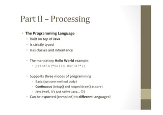 Part	
  II	
  –	
  Processing	
  
•  The	
  Programming	
  Language	
  
•  Built	
  on	
  top	
  of	
  Java	
  
•  Is	
  strictly	
  typed	
  
•  Has	
  classes	
  and	
  inheritance	
  
•  The	
  mandatory	
  Hello	
  World	
  example:	
  
•  println("Hello World!");
•  Supports	
  three	
  modes	
  of	
  programming	
  
•  Basic	
  (just	
  one	
  method	
  body)	
  
•  Con8nuous	
  (setup()	
  and	
  looped	
  draw()	
  as	
  core)	
  
•  Java	
  (well,	
  it‘s	
  just	
  naLve	
  Java...	
  J)	
  
•  Can	
  be	
  exported	
  (compiled)	
  to	
  diﬀerent	
  languages!	
  
 