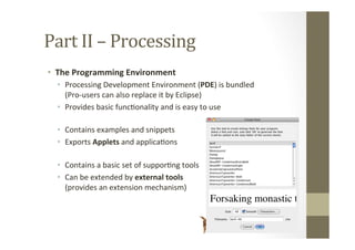 Part	
  II	
  –	
  Processing	
  
•  The	
  Programming	
  Environment	
  
•  Processing	
  Development	
  Environment	
  (PDE)	
  is	
  bundled	
  	
  	
  	
  	
  	
  	
  	
  	
  	
  	
  	
  
(Pro-­‐users	
  can	
  also	
  replace	
  it	
  by	
  Eclipse)	
  
•  Provides	
  basic	
  funcLonality	
  and	
  is	
  easy	
  to	
  use	
  
•  Contains	
  examples	
  and	
  snippets	
  
•  Exports	
  Applets	
  and	
  applicaLons	
  
•  Contains	
  a	
  basic	
  set	
  of	
  supporLng	
  tools	
  
•  Can	
  be	
  extended	
  by	
  external	
  tools	
   	
   	
  	
   	
  	
  	
  	
  
(provides	
  an	
  extension	
  mechanism)	
  
 