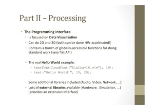 Part	
  II	
  –	
  Processing	
  
•  The	
  Programming	
  Interface	
  
•  Is	
  focused	
  on	
  Data	
  Visualiza8on	
  
•  Can	
  do	
  2D	
  and	
  3D	
  (both	
  can	
  be	
  done	
  HW-­‐accelerated!)	
  
•  Contains	
  a	
  bunch	
  of	
  globally-­‐accessible	
  funcLons	
  for	
  doing	
  
standard	
  work	
  (very	
  ﬂat	
  API)	
  
•  The	
  real	
  Hello	
  World	
  example:	
  
•  textFont(loadFont("Dialog-16.vlw"), 16);
•  text("Hello World!", 10, 20);
•  Some	
  addiLonal	
  libraries	
  included	
  (Audio,	
  Video,	
  Network,	
  ...)	
  
•  Lots	
  of	
  external	
  libraries	
  available	
  (Hardware,	
  	
  SimulaLon,	
  ...) 	
  	
  
(provides	
  an	
  extension	
  interface)	
  
 