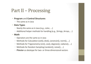 Part	
  II	
  –	
  Processing	
  
•  Program	
  and	
  Control	
  Structures	
  
•  The	
  same	
  as	
  in	
  Java	
  
•  Data	
  Types	
  
•  Nearly	
  the	
  same	
  as	
  in	
  Java	
  (e.g.,	
  color,	
  ...)	
  
•  AddiLonal	
  helper	
  methods	
  for	
  handling	
  (e.g.,	
  Strings,	
  Arrays,	
  ...)	
  
•  Math	
  
•  Operators	
  are	
  the	
  same	
  as	
  in	
  Java	
  
•  Methods	
  for	
  CalculaLon	
  (ceil(),	
  dist(),	
  constrain(),	
  norm(),	
  ...)	
  
•  Methods	
  for	
  Trigonometry	
  (sin(),	
  cos(),	
  degrees(),	
  radians(),	
  ...)	
  
•  Methods	
  for	
  Random	
  Sampling	
  (random(),	
  noise(),	
  ...)	
  
•  PVector	
  as	
  datatype	
  for	
  two-­‐	
  or	
  three-­‐dimensional	
  vectors	
  
 