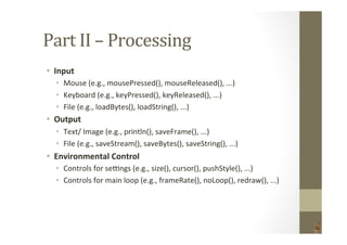 Part	
  II	
  –	
  Processing	
  
•  Input	
  
•  Mouse	
  (e.g.,	
  mousePressed(),	
  mouseReleased(),	
  ...)	
  
•  Keyboard	
  (e.g.,	
  keyPressed(),	
  keyReleased(),	
  ...)	
  
•  File	
  (e.g.,	
  loadBytes(),	
  loadString(),	
  ...)	
  
•  Output	
  
•  Text/	
  Image	
  (e.g.,	
  println(),	
  saveFrame(),	
  ...)	
  
•  File	
  (e.g.,	
  saveStream(),	
  saveBytes(),	
  saveString(),	
  ...)	
  
•  Environmental	
  Control	
  
•  Controls	
  for	
  seqngs	
  (e.g.,	
  size(),	
  cursor(),	
  pushStyle(),	
  ...)	
  
•  Controls	
  for	
  main	
  loop	
  (e.g.,	
  frameRate(),	
  noLoop(),	
  redraw(),	
  ...)	
  
 