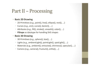 Part	
  II	
  –	
  Processing	
  
•  Basic	
  2D	
  Drawing	
  
•  2D	
  PrimiLves	
  (e.g.,	
  point(),	
  line(),	
  ellipse(),	
  rect(),	
  ...)	
  
•  Curves	
  (e.g.,	
  arc(),	
  curve(),	
  bezier(),	
  ...)	
  
•  AMributes	
  (e.g.,	
  ﬁll(),	
  stroke(),	
  smooth(),	
  color(),	
  ...)	
  
•  PShape	
  as	
  datatype	
  for	
  handling	
  SVG	
  shapes	
  
•  Basic	
  3D	
  Drawing	
  
•  3D	
  PrimiLves	
  (e.g.,	
  sphere(),	
  box(),	
  ...)	
  
•  Lights	
  (e.g.,	
  ambientLight(),	
  pointLight(),	
  spotLight(),	
  ...)	
  
•  Materials	
  (e.g.,	
  ambient(),	
  emissive(),	
  shininess(),	
  specular(),	
  ...)	
  
•  Camera	
  (e.g.,	
  camera(),	
  frustum(),	
  ortho(),	
  ...)	
  
 