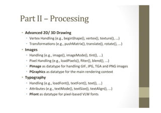 Part	
  II	
  –	
  Processing	
  
•  Advanced	
  2D/	
  3D	
  Drawing	
  
•  Vertex	
  Handling	
  (e.g.,	
  beginShape(),	
  vertex(),	
  texture(),	
  ...)	
  
•  TransformaLons	
  (e.g.,	
  pushMatrix(),	
  translate(),	
  rotate(),	
  ...)	
  
•  Images	
  
•  Handling	
  (e.g.,	
  image(),	
  imageMode(),	
  Lnt(),	
  ...)	
  
•  Pixel	
  Handling	
  (e.g.,	
  loadPixels(),	
  ﬁlter(),	
  blend(),	
  ...)	
  
•  PImage	
  as	
  datatype	
  for	
  handling	
  GIF,	
  JPG,	
  TGA	
  and	
  PNG	
  images	
  
•  PGraphics	
  as	
  datatype	
  for	
  the	
  main	
  rendering	
  context	
  
•  Typography	
  
•  Handling	
  (e.g.,	
  loadFont(),	
  textFont(),	
  text(),	
  ...)	
  
•  AMributes	
  (e.g.,	
  textMode(),	
  textSize(),	
  textAlign(),	
  ...)	
  
•  PFont	
  as	
  datatype	
  for	
  pixel-­‐based	
  VLW	
  fonts	
  
 