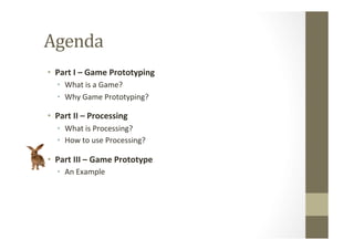 Agenda	
  	
  
•  Part	
  I	
  –	
  Game	
  Prototyping	
  
•  What	
  is	
  a	
  Game?	
  
•  Why	
  Game	
  Prototyping?	
  
•  Part	
  II	
  –	
  Processing	
  
•  What	
  is	
  Processing?	
  
•  How	
  to	
  use	
  Processing?	
  
•  Part	
  III	
  –	
  Game	
  Prototype	
  
•  An	
  Example	
  
 
