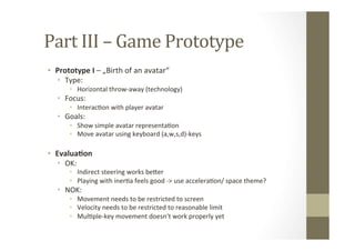 Part	
  III	
  –	
  Game	
  Prototype	
  
•  Prototype	
  I	
  –	
  „Birth	
  of	
  an	
  avatar“	
  
•  Type:	
  
•  Horizontal	
  throw-­‐away	
  (technology)	
  
•  Focus:	
  	
  
•  InteracLon	
  with	
  player	
  avatar	
  
•  Goals:	
  
•  Show	
  simple	
  avatar	
  representaLon	
  
•  Move	
  avatar	
  using	
  keyboard	
  (a,w,s,d)-­‐keys	
  
•  Evalua8on	
  
•  OK:	
  
•  Indirect	
  steering	
  works	
  beMer	
  
•  Playing	
  with	
  inerLa	
  feels	
  good	
  -­‐>	
  use	
  acceleraLon/	
  space	
  theme?	
  
•  NOK:	
  
•  Movement	
  needs	
  to	
  be	
  restricted	
  to	
  screen	
  
•  Velocity	
  needs	
  to	
  be	
  restricted	
  to	
  reasonable	
  limit	
  
•  MulLple-­‐key	
  movement	
  doesn‘t	
  work	
  properly	
  yet	
  
 