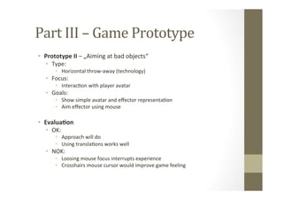 Part	
  III	
  –	
  Game	
  Prototype	
  
•  Prototype	
  II	
  –	
  „Aiming	
  at	
  bad	
  objects“	
  
•  Type:	
  
•  Horizontal	
  throw-­‐away	
  (technology)	
  
•  Focus:	
  	
  
•  InteracLon	
  with	
  player	
  avatar	
  
•  Goals:	
  
•  Show	
  simple	
  avatar	
  and	
  eﬀector	
  representaLon	
  
•  Aim	
  eﬀector	
  using	
  mouse	
  
•  Evalua8on	
  
•  OK:	
  
•  Approach	
  will	
  do	
  
•  Using	
  translaLons	
  works	
  well	
  
•  NOK:	
  
•  Loosing	
  mouse	
  focus	
  interrupts	
  experience	
  
•  Crosshairs	
  mouse	
  cursor	
  would	
  improve	
  game	
  feeling	
  
 