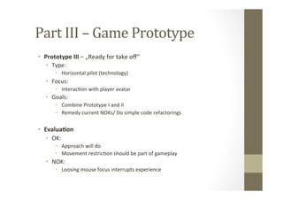 Part	
  III	
  –	
  Game	
  Prototype	
  
•  Prototype	
  III	
  –	
  „Ready	
  for	
  take	
  oﬀ“	
  
•  Type:	
  
•  Horizontal	
  pilot	
  (technology)	
  
•  Focus:	
  	
  
•  InteracLon	
  with	
  player	
  avatar	
  
•  Goals:	
  
•  Combine	
  Prototype	
  I	
  and	
  II	
  
•  Remedy	
  current	
  NOKs/	
  Do	
  simple	
  code	
  refactorings	
  
•  Evalua8on	
  
•  OK:	
  
•  Approach	
  will	
  do	
  
•  Movement	
  restricLon	
  should	
  be	
  part	
  of	
  gameplay	
  
•  NOK:	
  
•  Loosing	
  mouse	
  focus	
  interrupts	
  experience	
  
 