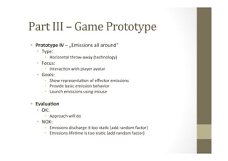 Part	
  III	
  –	
  Game	
  Prototype	
  
•  Prototype	
  IV	
  –	
  „Emissions	
  all	
  around“	
  
•  Type:	
  
•  Horizontal	
  throw-­‐away	
  (technology)	
  
•  Focus:	
  	
  
•  InteracLon	
  with	
  player	
  avatar	
  
•  Goals:	
  
•  Show	
  representaLon	
  of	
  eﬀector	
  emissions	
  
•  Provide	
  basic	
  emission	
  behavior	
  
•  Launch	
  emissions	
  using	
  mouse	
  
•  Evalua8on	
  
•  OK:	
  
•  Approach	
  will	
  do	
  
•  NOK:	
  
•  Emissions	
  discharge	
  it	
  too	
  staLc	
  (add	
  random	
  factor)	
  
•  Emissions	
  lifeLme	
  is	
  too	
  staLc	
  (add	
  random	
  factor)	
  
 