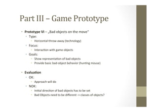 Part	
  III	
  –	
  Game	
  Prototype	
  
•  Prototype	
  VI	
  –	
  „Bad	
  objects	
  on	
  the	
  move“	
  
•  Type:	
  
•  Horizontal	
  throw-­‐away	
  (technology)	
  
•  Focus:	
  	
  
•  InteracLon	
  with	
  game	
  objects	
  
•  Goals:	
  
•  Show	
  representaLon	
  of	
  bad	
  objects	
  
•  Provide	
  basic	
  bad-­‐object	
  behavior	
  (hunLng	
  mouse)	
  
•  Evalua8on	
  
•  OK:	
  
•  Approach	
  will	
  do	
  
•  NOK:	
  
•  IniLal	
  direcLon	
  of	
  bad	
  objects	
  has	
  to	
  be	
  set	
  
•  Bad	
  Objects	
  need	
  to	
  be	
  diﬀerent	
  -­‐>	
  classes	
  of	
  objects?	
  
 
