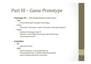 Part	
  III	
  –	
  Game	
  Prototype	
  
•  Prototype	
  VII	
  –	
  „The	
  (make	
  believe)	
  witch	
  hunt“	
  
•  Type:	
  
•  VerLcal	
  pilot	
  (game	
  design/	
  technology)	
  
•  Focus:	
  	
  
•  InteracLon	
  with	
  player	
  avatar/	
  InteracLon	
  with	
  game	
  objects	
  
•  Goals:	
  
•  Combine	
  Prototype	
  V	
  and	
  VI	
  	
  
•  Remedy	
  current	
  NOKs/	
  Do	
  simple	
  code	
  refactorings	
  
•  Colorize	
  game	
  world	
  
•  Evalua8on	
  
•  OK:	
  
•  Approach	
  will	
  do	
  
•  NOK:	
  
•  Swarm-­‐behavior	
  is	
  too	
  predictable	
  yet	
  
•  Annoying	
  ﬂickering	
  -­‐>	
  double	
  buﬀering	
  enabled?	
  
•  Input-­‐handling	
  should	
  be	
  centralized	
  
 
