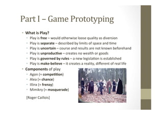 Part	
  I	
  –	
  Game	
  Prototyping	
  
•  What	
  is	
  Play?	
  
•  Play	
  is	
  free	
  –	
  would	
  otherwise	
  loose	
  quality	
  as	
  diversion	
  
•  Play	
  is	
  separate	
  –	
  described	
  by	
  limits	
  of	
  space	
  and	
  Lme	
  
•  Play	
  is	
  uncertain	
  –	
  course	
  and	
  results	
  are	
  not	
  known	
  beforehand	
  
•  Play	
  is	
  unproduc8ve	
  –	
  creates	
  no	
  wealth	
  or	
  goods	
  
•  Play	
  is	
  governed	
  by	
  rules	
  –	
  a	
  new	
  legislaLon	
  is	
  established	
  
•  Play	
  is	
  make-­‐believe	
  –	
  it	
  creates	
  a	
  reality,	
  diﬀerent	
  of	
  real	
  life	
  
•  Components	
  of	
  play	
  
•  Agon	
  (≈	
  compe88on)	
  
•  Alea	
  (≈	
  chance)	
  
•  Illinx	
  (≈	
  frenzy)	
  
•  Mimikry	
  (≈	
  masquerade)	
  
	
  
[Roger	
  Caillois]	
  
 