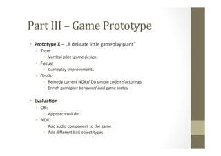 Part	
  III	
  –	
  Game	
  Prototype	
  
•  Prototype	
  X	
  –	
  „A	
  delicate	
  liMle	
  gameplay	
  plant“	
  
•  Type:	
  
•  VerLcal	
  pilot	
  (game	
  design)	
  
•  Focus:	
  	
  
•  Gameplay	
  Improvements	
  
•  Goals:	
  
•  Remedy	
  current	
  NOKs/	
  Do	
  simple	
  code	
  refactorings	
  
•  Enrich	
  gameplay	
  behavior/	
  Add	
  game	
  states	
  
•  Evalua8on	
  
•  OK:	
  
•  Approach	
  will	
  do	
  
•  NOK:	
  
•  Add	
  audio	
  component	
  to	
  the	
  game	
  
•  Add	
  diﬀerent	
  bad	
  object	
  types	
  
 