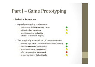 Part	
  I	
  –	
  Game	
  Prototyping	
  
•  Technical	
  Evalua8on	
  
•  A	
  good	
  prototyping	
  environment	
  
•  facilitates	
  a	
  shallow	
  learning	
  curve	
  
•  allows	
  for	
  fast	
  itera8ons	
  
•  provides	
  verLcal	
  scalability 	
   	
   	
   	
   	
  	
  	
  	
  	
  	
  	
  	
  	
  	
  	
  	
  	
  	
  	
  
(at	
  least	
  to	
  a	
  certain	
  degree)	
  
•  This	
  is	
  typically	
  accomplished,	
  if	
  the	
  environment	
  
•  sets	
  the	
  right	
  focus	
  (animaLon/	
  simulaLon/	
  media)	
  
•  contains	
  examples	
  and	
  snippets	
  
•  provides	
  reusable	
  components	
  
•  oﬀers	
  a	
  supporLng	
  framework	
  
•  Is	
  sourrounded	
  by	
  helpful	
  tools	
  
 