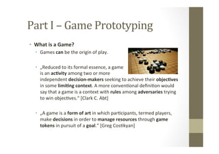 Part	
  I	
  –	
  Game	
  Prototyping	
  
•  What	
  is	
  a	
  Game?	
  
•  Games	
  can	
  be	
  the	
  origin	
  of	
  play.	
  
	
  
•  „Reduced	
  to	
  its	
  formal	
  essence,	
  a	
  game	
   	
   	
  	
  	
  	
  	
  	
  	
  	
  	
  	
  	
  	
  	
  	
  	
  	
  	
  	
  
is	
  an	
  ac8vity	
  among	
  two	
  or	
  more	
   	
   	
  	
  	
  	
  	
  	
  	
  	
  	
  	
  	
  	
  	
  
independent	
  decision-­‐makers	
  seeking	
  to	
  achieve	
  their	
  objec8ves	
  
in	
  some	
  limi8ng	
  context.	
  A	
  more	
  convenLonal	
  deﬁniLon	
  would	
  
say	
  that	
  a	
  game	
  is	
  a	
  context	
  with	
  rules	
  among	
  adversaries	
  trying	
  
to	
  win	
  objecLves.“	
  [Clark	
  C.	
  Abt]	
  
•  „A	
  game	
  is	
  a	
  form	
  of	
  art	
  in	
  which	
  parLcipants,	
  termed	
  players,	
  
make	
  decisions	
  in	
  order	
  to	
  manage	
  resources	
  through	
  game	
  
tokens	
  in	
  pursuit	
  of	
  a	
  goal.“	
  [Greg	
  CosLkyan]	
  
 