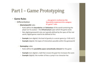 Part	
  I	
  –	
  Game	
  Prototyping	
  
•  Game	
  Rules	
  
•  DiﬀerenLaLon	
  
•  (Game)world	
  rules	
  
•  Rules	
  deﬁne	
  the	
  boundaries	
  and	
  behaviour	
  of	
  the	
  world	
  containing	
  the	
  
player	
  (or	
  his	
  avatar)	
  –	
  the	
  infrastructure	
  upon	
  which	
  the	
  game	
  exists	
  
•  Non-­‐digital	
  gameworld	
  rules	
  are	
  typically	
  deﬁned	
  by	
  the	
  specs	
  of	
  the	
  real	
  
world,	
  digital	
  games	
  need	
  to	
  be	
  deﬁned	
  at	
  ﬁrst	
  
•  Example	
  (non-­‐digital):	
  the	
  level	
  of	
  gravity	
  in	
  a	
  soccer	
  game	
  (g	
  =	
  9.81	
  m/s2)	
  
•  Example	
  (digital):	
  the	
  types	
  of	
  interacLons	
  possible	
  within	
  the	
  gameworld	
  
•  Gameplay	
  rules	
  
•  Rules	
  deﬁne	
  the	
  possibility	
  space	
  seman8cally	
  relevant	
  for	
  the	
  game	
  
•  Example	
  (non-­‐digital):	
  a	
  ball	
  that	
  crosses	
  the	
  goal	
  line	
  increases	
  the	
  score	
  
•  Example	
  (digital):	
  the	
  number	
  of	
  lives	
  a	
  jump‘n‘run	
  character	
  has	
  
...	
  also	
  generic	
  mulLverses	
  like	
  	
  
SecondLife	
  implement	
  this	
  category	
  	
  
of	
  „game“	
  rules	
  
	
  
 
