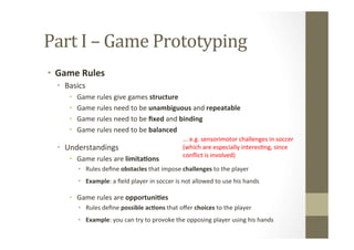 Part	
  I	
  –	
  Game	
  Prototyping	
  
•  Game	
  Rules	
  
•  Basics	
  
•  Game	
  rules	
  give	
  games	
  structure	
  
•  Game	
  rules	
  need	
  to	
  be	
  unambiguous	
  and	
  repeatable	
  
•  Game	
  rules	
  need	
  to	
  be	
  ﬁxed	
  and	
  binding	
  
•  Game	
  rules	
  need	
  to	
  be	
  balanced	
  
•  Understandings	
  
•  Game	
  rules	
  are	
  limita8ons	
  
•  Rules	
  deﬁne	
  obstacles	
  that	
  impose	
  challenges	
  to	
  the	
  player	
  
	
  
•  Example:	
  a	
  ﬁeld	
  player	
  in	
  soccer	
  is	
  not	
  allowed	
  to	
  use	
  his	
  hands	
  
•  Game	
  rules	
  are	
  opportuni8es	
  
•  Rules	
  deﬁne	
  possible	
  ac8ons	
  that	
  oﬀer	
  choices	
  to	
  the	
  player	
  
	
  
•  Example:	
  you	
  can	
  try	
  to	
  provoke	
  the	
  opposing	
  player	
  using	
  his	
  hands	
  
...	
  e.g.	
  sensorimotor	
  challenges	
  in	
  soccer	
  	
  
(which	
  are	
  especially	
  interesLng,	
  since	
  	
  
conﬂict	
  is	
  involved)	
  
 
