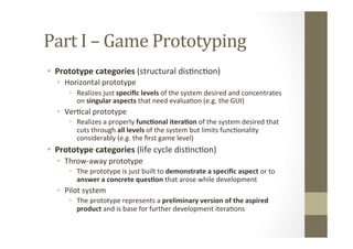 Part	
  I	
  –	
  Game	
  Prototyping	
  
•  Prototype	
  categories	
  (structural	
  disLncLon)	
  
•  Horizontal	
  pro...