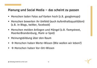 Planung und Social Media – das scheint zu passen

  Menschen laden Fotos auf Karten hoch (z.B. googlemaps)
  Menschen bewerten ihr Umfeld (auch Aufenthaltsqualitäten)
   (z.B. in Blogs, twitter, facebook)
  Menschen melden Anliegen und Mängel (z.B. fixmystreet,
   MaerkerBrandenburg, Mark-a-Spot)
  Meinungsbildung über den Raum
   Menschen haben Werte-Wissen (Wie wollen wir leben?)
   Menschen haben Vor-Ort-Wissen



@ Zebralog GmbH & Co KG | 2011   12
 