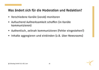 Was ändert sich für die Moderation und Redaktion?

  Verschiedene Kanäle (vorab) monitoren
  Aufsuchend Aufmerksamkeit schaffen (in Kanäle
   kommunizieren)
  Authentisch, zeitnah kommunizieren (Fehler eingestehen?)
  Inhalte aggregieren und einbinden (z.B. über Newsrooms)




@ Zebralog GmbH & Co KG | 2011   26
 