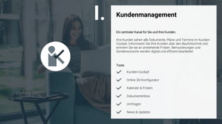 ©
Kundenmanagement
Ein zentraler Kanal für Sie und Ihre Kunden.
Ihre Kunden sehen alle Dokumente, Pläne und Termine im Kunden-
Cockpit. Informieren Sie Ihre Kunden über den Baufortschritt und
erinnern Sie sie an anstehende Fristen. Bemusterungen und
Sonderwünsche werden digital und effizient bearbeitet.
Tools
Kunden-Cockpit
Online 3D-Konfigurator
Kalender & Fristen
News & Updates
Dokumentenbox
I.
Umfragen
 