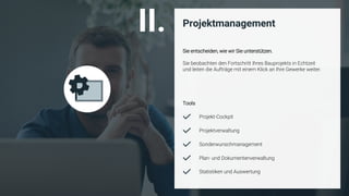 ©
Projektmanagement
Sie entscheiden, wie wir Sie unterstützen.
Sie beobachten den Fortschritt Ihres Bauprojekts in Echtzeit
und leiten die Aufträge mit einem Klick an Ihre Gewerke weiter.
Projektverwaltung
Sonderwunschmanagement
Projekt-Cockpit
Plan- und Dokumentenverwaltung
Statistiken und Auswertung
II.
Tools
 