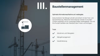 ©
Baustellenmanagement
Optimale Informationsaufnahme und -weitergabe.
Dokumentieren Sie Mängel schnell und einfach mit der Foto- und
Spracherfassung. Relevante Informationen werden im Kunden-
Cockpit angezeigt und an zuständige Stellen weitergeleitet. Sie und
Ihre Kunden behalten den Überblick über Fristen und Anfragen.
Mängelmanagement
Gewährleistung
Abnahmen und Übergaben
III.
Tools
 