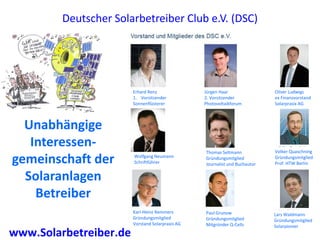 Deutscher Solarbetreiber Club e.V. (DSC)




                        Erhard Renz               Jürgen Haar                Oliver Ludwigs
                        1. Vorsitzender           2. Vorsitzender            ex Finanzvorstand
                        Sonnenflüsterer           Photovoltaikforum          Solarprasix AG



  Unabhängige
   Interessen-                                                               Volker Quaschning
                                                  Thomas Seltmann
gemeinschaft der        Wolfgang Neumann
                        Schriftführer
                                                  Gründungsmitglied
                                                  Journalist und Buchautor
                                                                             Gründungsmitglied
                                                                             Prof. HTW Berlin


  Solaranlagen
    Betreiber
                        Karl-Heinz Remmers        Paul Grunow                Lars Waldmann
                        Gründungsmitglied         Gründungsmitglied          Gründungsmitglied
                        Vorstand Solarpraxis AG   Mitgründer Q-Cells         Solarpionier
www.Solarbetreiber.de
 