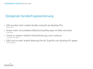 RESPONSIVE DESIGN MOTIVATION
Steigende Gerätefragmentierung
7
2011 wurden mehr mobile Geräte verkauft als Desktop PCs
(Heise Online)
Immer mehr verschiedene Bildschirmauflösungen im Web vertreten
(Global Stats)
Trend zu starker mobilen Internetnutzung, auch zuhause
(Tommorrow Focus Media)
2013 soll es mehr mobile Webzugriffe als Zugriffe vom Desktop PC geben
(Gartner Research)
 