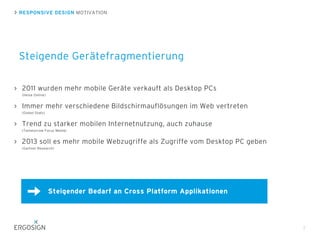 RESPONSIVE DESIGN MOTIVATION
Steigende Gerätefragmentierung
7
2011 wurden mehr mobile Geräte verkauft als Desktop PCs
(Heise Online)
Immer mehr verschiedene Bildschirmauflösungen im Web vertreten
(Global Stats)
Trend zu starker mobilen Internetnutzung, auch zuhause
(Tommorrow Focus Media)
2013 soll es mehr mobile Webzugriffe als Zugriffe vom Desktop PC geben
(Gartner Research)
Steigender Bedarf an Cross Platform Applikationen
 
