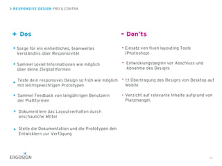 RESPONSIVE DESIGN PRO & CONTRA
+
44
Sorge für ein einheitliches, teamweites
Verständnis über Responsivität
Teste dein responsives Design so früh wie möglich
mit leichtgewichtigen Prototypen
Sammel soviel Informationen wie möglich
über deine Zielplattformen
Entwicklungsbeginn vor Abschluss und
Abnahme des Designs
1:1 Übertragung des Designs von Desktop auf
Mobile
-Dos Don’ts
Sammel Feedback von langjährigen Benutzern
der Plattformen
Dokumentiere das Layoutverhalten durch
anschauliche Mittel
Einsatz von fixen layouting Tools
(Photoshop)
+
+
+
+
+
-
-
-
Stelle die Dokumentation und die Prototypen den
Entwicklern zur Verfügung
+
Verzicht auf relevante Inhalte aufgrund von
Platzmangel.
-
 