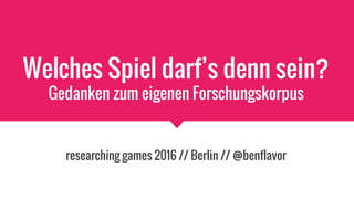 Welches Spiel darf’s denn sein?
Gedanken zum eigenen Forschungskorpus
researching games 2016 // Berlin // @benflavor
 