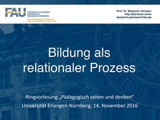 Prof. Dr. Benjamin Jörissen
http://joerissen.name
benjamin.joerissen@fau.de
Bildung als  
relationaler Prozess
Ringvorlesung	„Pädagogisch	sehen	und	denken“	
Universität	Erlangen-Nürnberg,	14.	November	2016
 