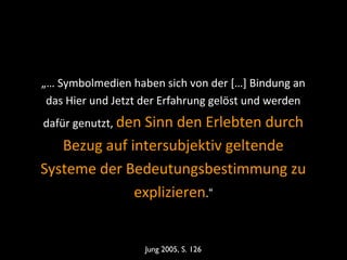 „… Symbolmedien haben sich von der […] Bindung an
das Hier und Jetzt der Erfahrung gelöst und werden
dafür genutzt, den Sinn den Erlebten durch
Bezug auf intersubjektiv geltende
Systeme der Bedeutungsbestimmung zu
explizieren.“
Jung 2005, S. 126
 
