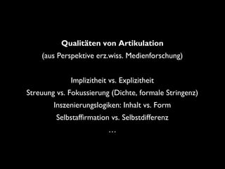 Qualitäten von Artikulation
(aus Perspektive erz.wiss. Medienforschung)
Implizitheit vs. Explizitheit
Streuung vs. Fokussierung (Dichte, formale Stringenz)
Inszenierungslogiken: Inhalt vs. Form
Selbstaffirmation vs. Selbstdifferenz
…
 