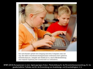 BMBF (2010) Kompetenzen in einer digital geprägten Kultur. Medienbildung fur die Persönlichkeitsentwicklung, fur dië ̈
gesellschaftliche Teilhabe und fur die Entwicklung von Ausbildungs- und Erwerbsfähigkeit, S. 5.̈
 