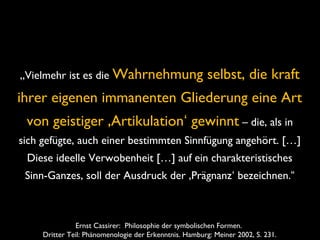 Ernst Cassirer: Philosophie der symbolischen Formen.
Dritter Teil: Phänomenologie der Erkenntnis. Hamburg: Meiner 2002, S. 231.
„Vielmehr ist es die Wahrnehmung selbst, die kraft
ihrer eigenen immanenten Gliederung eine Art
von geistiger ‚Artikulation‘ gewinnt – die, als in
sich gefügte, auch einer bestimmten Sinnfügung angehört. […]
Diese ideelle Verwobenheit […] auf ein charakteristisches
Sinn-Ganzes, soll der Ausdruck der ‚Prägnanz‘ bezeichnen.“
 