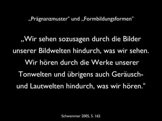 Schwemmer 2005, S. 165
„Wir sehen sozusagen durch die Bilder
unserer Bildwelten hindurch, was wir sehen.
Wir hören durch die Werke unserer
Tonwelten und übrigens auch Geräusch-
und Lautwelten hindurch, was wir hören.“
„Prägnanzmuster“ und „Formbildungsformen“
 
