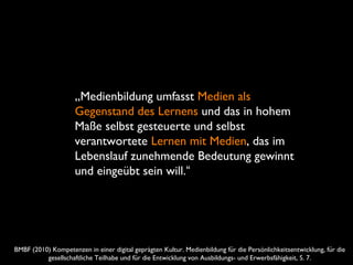 BMBF (2010) Kompetenzen in einer digital geprägten Kultur. Medienbildung fur die Persönlichkeitsentwicklung, fur dië ̈
gesellschaftliche Teilhabe und fur die Entwicklung von Ausbildungs- und Erwerbsfähigkeit, S. 7.̈
„Medienbildung umfasst Medien als
Gegenstand des Lernens und das in hohem
Maße selbst gesteuerte und selbst
verantwortete Lernen mit Medien, das im
Lebenslauf zunehmende Bedeutung gewinnt
und eingeübt sein will.“
 