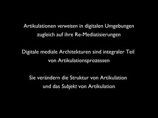 Artikulationen verweisen in digitalen Umgebungen
zugleich auf ihre Re-Mediatisierungen
Digitale mediale Architekturen sind integraler Teil
von Artikulationsprozessen
Sie verändern die Struktur von Artikulation
und das Subjekt von Artikulation
 