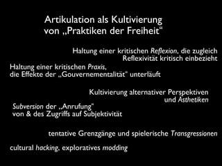 Haltung einer kritischen Reflexion, die zugleich
Reflexivität kritisch einbezieht
Haltung einer kritischen Praxis,
die Effekte der „Gouvernementalität“ unterläuft
Artikulation als Kultivierung
von „Praktiken der Freiheit“
tentative Grenzgänge und spielerische Transgressionen
cultural hacking, exploratives modding
Kultivierung alternativer Perspektiven
und Ästhetiken
Subversion der „Anrufung“
von & des Zugriffs auf Subjektivität
 