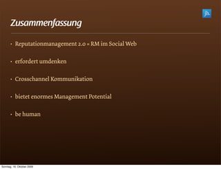 Zusammenfassung

       • Reputationmanagement 2.0 = RM im Social Web

       • erfordert umdenken

       • Crosschannel Kommunikation

       • bietet enormes Management Potential

       • be human




Sonntag, 18. Oktober 2009
 