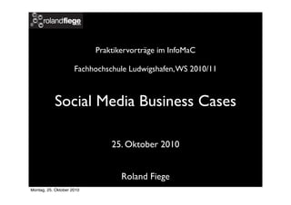 Praktikervorträge im InfoMaC
Fachhochschule Ludwigshafen,WS 2010/11
Social Media Business Cases
25. Oktober 2010
Roland Fiege
Montag, 25. Oktober 2010
 