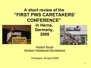 A short review of the  “FIRST PWS CARETAKERS’ CONFERENCE”   in Herne,  Germany,  2008 Hubert Soyer Norbert Hödebeck-Stuntebeck Timisoara, 24.April 2009 